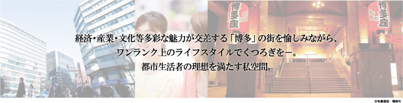 経済・産業・文化等多彩な魅力が交差する「博多」の街を愉しみながら、
ワンランク上のライフスタイルでくつろぎを－。
都市生活者の理想を満たす私空間。
