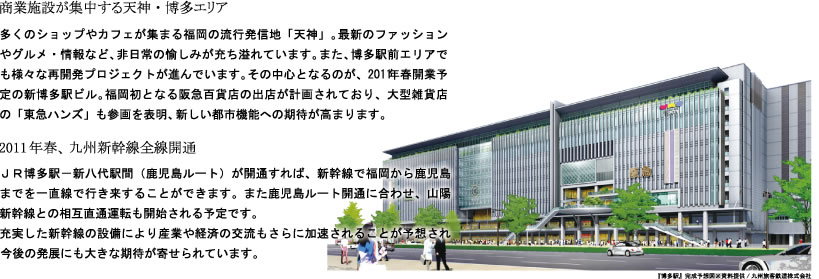 商業施設が集中する天神・博多エリア

多くのショップやカフェが集まる福岡の流行発信地「天神」。最新のファッションやグルメ・情報など、非日常の愉しみが充ち溢れています。また、博多駅前エリアでも様々な再開発プロジェクトが進んでいます。その中心となるのが、2011年春開業予定の新博多駅ビル。福岡初となる阪急百貨店の出店が計画されており、大型雑貨店の「東急ハンズ」も参画を表明、新しい都市機能への期待が高まります。


2011年春、九州新幹線全線開通

ＪＲ博多駅－新八代駅間（鹿児島ルート）が開通すれば、新幹線で福岡から鹿児島までを一直線で行き来することができます。また鹿児島ルート開通に合わせ、山陽新幹線との相互直通運転も開始される予定です。
充実した新幹線の設備により産業や経済の交流もさらに加速されることが予想され、今後の発展にも大きな期待が寄せられています。

『博多駅』完成予想図※資料提供/九州旅客鉄道株式会社
