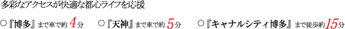 多彩なアクセスが快適な都心ライフを応援
『博多』まで車で約4分
『天神』まで車で約5分
『キャナルシティ博多』まで徒歩約15分