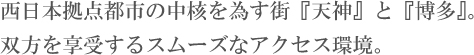 西日本拠点都市の中核を為す街「天神」と「博多」。双方を享受するスムーズなアクセス環境